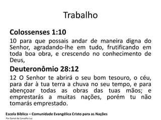 Trabalho
   Colossenses 1:10
   10 para que possais andar de maneira digna do
   Senhor, agradando-lhe em tudo, frutificando em
   toda boa obra, e crescendo no conhecimento de
   Deus,
   Deuteronômio 28:12
   12 O Senhor te abrirá o seu bom tesouro, o céu,
   para dar à tua terra a chuva no seu tempo, e para
   abençoar todas as obras das tuas mãos; e
   emprestarás a muitas nações, porém tu não
   tomarás emprestado.
Escola Bíblica – Comunidade Evangélica Cristo para as Nações
Por Daniel de Carvalho Luz
 