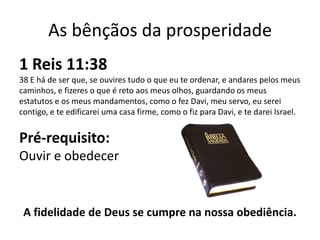 As bênçãos da prosperidade
1 Reis 11:38
38 E há de ser que, se ouvires tudo o que eu te ordenar, e andares pelos meus
caminhos, e fizeres o que é reto aos meus olhos, guardando os meus
estatutos e os meus mandamentos, como o fez Davi, meu servo, eu serei
contigo, e te edificarei uma casa firme, como o fiz para Davi, e te darei Israel.


Pré-requisito:
Ouvir e obedecer


 A fidelidade de Deus se cumpre na nossa obediência.
 