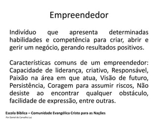 Empreendedor
   Indivíduo   que      apresenta    determinadas
   habilidades e competência para criar, abrir e
   gerir um negócio, gerando resultados positivos.

   Características comuns de um empreendedor:
   Capacidade de liderança, criativo, Responsável,
   Paixão na área em que atua, Visão de futuro,
   Persistência, Coragem para assumir riscos, Não
   desiste ao encontrar qualquer obstáculo,
   facilidade de expressão, entre outras.
Escola Bíblica – Comunidade Evangélica Cristo para as Nações
Por Daniel de Carvalho Luz
 