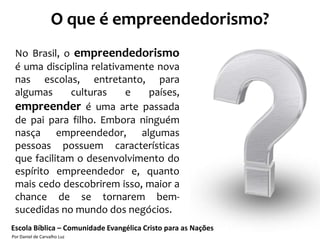 O que é empreendedorismo?
 No Brasil, o empreendedorismo
 é uma disciplina relativamente nova
 nas escolas, entretanto, para
 algumas      culturas    e   países,
 empreender é uma arte passada
 de pai para filho. Embora ninguém
 nasça empreendedor, algumas
 pessoas possuem características
 que facilitam o desenvolvimento do
 espírito empreendedor e, quanto
 mais cedo descobrirem isso, maior a
 chance de se tornarem bem-
 sucedidas no mundo dos negócios.
Escola Bíblica – Comunidade Evangélica Cristo para as Nações
Por Daniel de Carvalho Luz
 