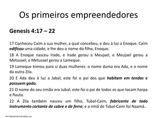 Os primeiros empreendedores
   Genesis 4:17 – 22
   17 Conheceu Caim a sua mulher, a qual concebeu, e deu à luz a Enoque. Caim
   edificou uma cidade, e lhe deu o nome do filho, Enoque.
   18 A Enoque nasceu Irade, e Irade gerou a Meujael, e Meujael gerou a
   Metusael, e Metusael gerou a Lameque.
   19 Lameque tomou para si duas mulheres: o nome duma era Ada, e o nome
   da outra Zila.
   20 E Ada deu à luz a Jabal; este foi o pai dos que habitam em tendas e
   possuem gado.
   21 O nome do seu irmão era Jubal; este foi o pai de todos os que tocam harpa
   e flauta.
   22 A Zila também nasceu um filho, Tubal-Caim, fabricante de todo
   instrumento cortante de cobre e de ferro; e a irmã de Tubal-Caim foi Naamá..

Por Daniel de Carvalho Luz
 