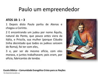 Paulo um empreendedor
   ATOS 18: 1 – 3
   1 Depois disto Paulo partiu de Atenas e
   chegou a Corinto.
   2 E encontrando um judeu por nome Áquila,
   natural do Ponto, que pouco antes viera da
   Itália, e Priscila, sua mulher (porque Cláudio
   tinha decretado que todos os judeus saíssem
   de Roma), foi ter com eles,
   3 e, por ser do mesmo ofício, com eles
   morava, e juntos trabalhavam; pois eram, por
   ofício, fabricantes de tendas


Escola Bíblica – Comunidade Evangélica Cristo para as Nações
Por Daniel de Carvalho Luz
 