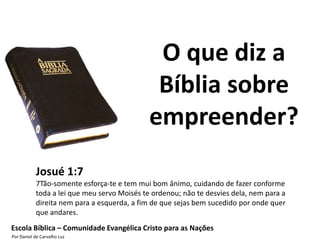 O que diz a
                                              Bíblia sobre
                                             empreender?
           Josué 1:7
           7Tão-somente esforça-te e tem mui bom ânimo, cuidando de fazer conforme
           toda a lei que meu servo Moisés te ordenou; não te desvies dela, nem para a
           direita nem para a esquerda, a fim de que sejas bem sucedido por onde quer
           que andares.
Escola Bíblica – Comunidade Evangélica Cristo para as Nações
Por Daniel de Carvalho Luz
 