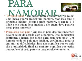  O rapaz inicia - Em nosso tempo moderno é "comum"
uma moça querer iniciar um namoro. Mas isso fere o
princípio bíblico. Mesmo num namoro, o rapaz é o
líder, é ele quem deve iniciar, é ele quem deve pedir à
moça para namorar.
 Permissão dos pais - Ambos os pais dos pretendentes
devem estar de acordo com o namoro. Isso demonstra
confiança e honra dos filhos para com seus pais. Um
namoro onde os pais não apoiam, geralmente resulta
em muitas dificuldades. Isso não significa que os pais
são a autoridade final no namoro, significa que estão
querendo a bênção paterna para o relacionamento.
 