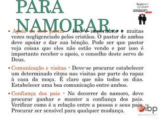  Apoio do seu pastor - Isso é importante e muitas
vezes negligenciado pelos cristãos. O pastor de ambos
deve apoiar e dar sua bênção. Pode ser que pastor
veja coisas que eles não estão vendo e por isso é
importante receber o apoio, o conselho deste servo de
Deus.
 Comunicação e visitas - Deve-se procurar estabelecer
um determinado ritmo nas visitas por parte do rapaz
à casa da moça. É claro que não todos os dias.
Estabelecer uma boa comunicação entre ambos.
 Confiança dos pais - No decorrer do namoro, deve
procurar ganhar e manter a confiança dos pais.
Verificar como é a relação entre a pessoa e seus pais.
Procurar ser sensível para qualquer mudança.
 