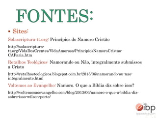 Sites:
Solascriptura-tt.org: Princípios do Namoro Cristão
http://solascriptura-
tt.org/VidaDosCrentes/VidaAmorosa/PrincipiosNamoroCristao-
CAFaria.htm
Retalhos Teológicos: Namorando ou Não, integralmente submissos
a Cristo
http://retalhosteologicos.blogspot.com.br/2015/06/namorando-ou-nao-
integralmente.html
Voltemos ao Evangelho: Namoro. O que a Bíblia diz sobre isso?
http://voltemosaoevangelho.com/blog/2013/06/namoro-o-que-a-biblia-diz-
sobre-isso-wilson-porte/
 