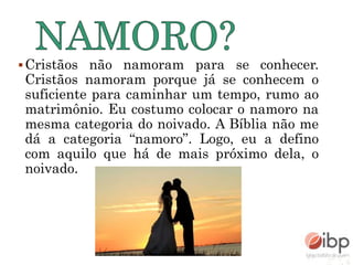 Cristãos não namoram para se conhecer.
Cristãos namoram porque já se conhecem o
suficiente para caminhar um tempo, rumo ao
matrimônio. Eu costumo colocar o namoro na
mesma categoria do noivado. A Bíblia não me
dá a categoria “namoro”. Logo, eu a defino
com aquilo que há de mais próximo dela, o
noivado.
 