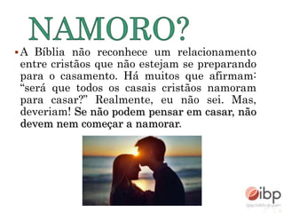 A Bíblia não reconhece um relacionamento
entre cristãos que não estejam se preparando
para o casamento. Há muitos que afirmam:
“será que todos os casais cristãos namoram
para casar?” Realmente, eu não sei. Mas,
deveriam! Se não podem pensar em casar, não
devem nem começar a namorar.
 