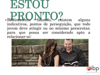 Biblicamente falando, existem alguns
indicativos, pontos de perseguição, que todo
jovem deve atingir ou no mínimo perscrutar,
para que possa ser considerado apto a
relacionar-se:
 