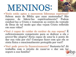  Vocês estão aptos a exercerem liderança espiritual?
Sabem mais de Bíblia que suas namoradas? São
capazes de lidera-las espiritualmente? Podem
conduzi-las a Cristo e rumarem ao centro da vontade
de Deus de tal modo que elas vejam Cristo refletido
em suas vidas?
 Você é capaz de cuidar do caráter da sua esposa? É
suficientemente competente para se dedicar a ela e
prover-lhe alegria? Seria capaz de ama-la à ponto de
dar sua vida por ela? Consegue fazer com que ela se
sinta física e emocionalmente protegida por você?
 Você pode prove-la financeiramente? Sustenta-la? Já
trabalha com o intuito de casar-se e dar um lar
seguro a sua família?
 