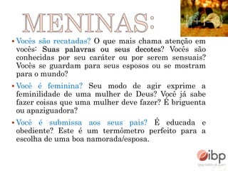  Vocês são recatadas? O que mais chama atenção em
vocês: Suas palavras ou seus decotes? Vocês são
conhecidas por seu caráter ou por serem sensuais?
Vocês se guardam para seus esposos ou se mostram
para o mundo?
 Você é feminina? Seu modo de agir exprime a
feminilidade de uma mulher de Deus? Você já sabe
fazer coisas que uma mulher deve fazer? É briguenta
ou apaziguadora?
 Você é submissa aos seus pais? É educada e
obediente? Este é um termômetro perfeito para a
escolha de uma boa namorada/esposa.
 