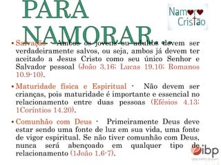  Salvação - Ambos os jovens ou adultos devem ser
verdadeiramente salvos, ou seja, ambos já devem ter
aceitado a Jesus Cristo como seu único Senhor e
Salvador pessoal (João 3.16; Lucas 19.10; Romanos
10.9-10).
 Maturidade física e Espiritual - Não devem ser
crianças, pois maturidade é importante e essencial no
relacionamento entre duas pessoas (Efésios 4.13;
1Coríntios 14.20).
 Comunhão com Deus - Primeiramente Deus deve
estar sendo uma fonte de luz em sua vida, uma fonte
de vigor espiritual. Se não tiver comunhão com Deus,
nunca será abençoado em qualquer tipo de
relacionamento (1João 1.6-7).
 