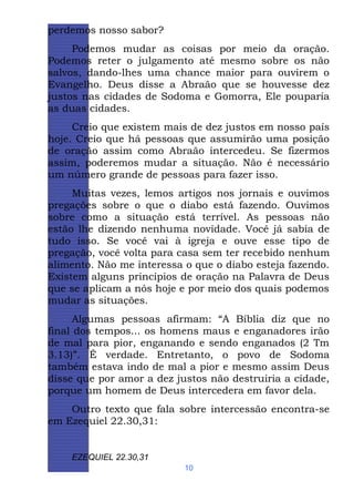 perdemos nosso sabor?
Podemos mudar as coisas por meio da oração.
Podemos reter o julgamento até mesmo sobre os não
salvos, dando-lhes uma chance maior para ouvirem o
Evangelho. Deus disse a Abraão que se houvesse dez
justos nas cidades de Sodoma e Gomorra, Ele pouparia
as duas cidades.
Creio que existem mais de dez justos em nosso país
hoje. Creio que há pessoas que assumirão uma posição
de oração assim como Abraão intercedeu. Se fizermos
assim, poderemos mudar a situação. Não é necessário
um número grande de pessoas para fazer isso.
Muitas vezes, lemos artigos nos jornais e ouvimos
pregações sobre o que o diabo está fazendo. Ouvimos
sobre como a situação está terrível. As pessoas não
estão lhe dizendo nenhuma novidade. Você já sabia de
tudo isso. Se você vai à igreja e ouve esse tipo de
pregação, você volta para casa sem ter recebido nenhum
alimento. Não me interessa o que o diabo esteja fazendo.
Existem alguns princípios de oração na Palavra de Deus
que se aplicam a nós hoje e por meio dos quais podemos
mudar as situações.
Algumas pessoas afirmam: “A Bíblia diz que no
final dos tempos... os homens maus e enganadores irão
de mal para pior, enganando e sendo enganados (2 Tm
3.13)”. É verdade. Entretanto, o povo de Sodoma
também estava indo de mal a pior e mesmo assim Deus
disse que por amor a dez justos não destruiria a cidade,
porque um homem de Deus intercedera em favor dela.
Outro texto que fala sobre intercessão encontra-se
em Ezequiel 22.30,31:

EZEQUIEL 22.30,31
10

 