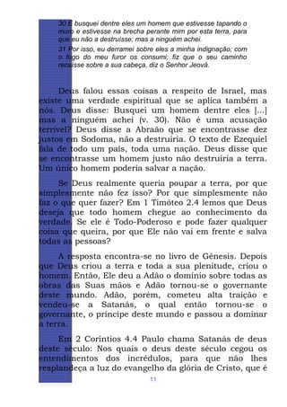 30 E busquei dentre eles um homem que estivesse tapando o
muro e estivesse na brecha perante mim por esta terra, para
que eu não a destruísse; mas a ninguém achei.
31 Por isso, eu derramei sobre eles a minha indignação; com
o fogo do meu furor os consumi; fiz que o seu caminho
recaísse sobre a sua cabeça, diz o Senhor Jeová.

Deus falou essas coisas a respeito de Israel, mas
existe uma verdade espiritual que se aplica também a
nós. Deus disse: Busquei um homem dentre eles [...]
mas a ninguém achei (v. 30). Não é uma acusação
terrível? Deus disse a Abraão que se encontrasse dez
justos em Sodoma, não a destruiria. O texto de Ezequiel
fala de todo um país, toda uma nação. Deus disse que
se encontrasse um homem justo não destruiria a terra.
Um único homem poderia salvar a nação.
Se Deus realmente queria poupar a terra, por que
simplesmente não fez isso? Por que simplesmente não
faz o que quer fazer? Em 1 Timóteo 2.4 lemos que Deus
deseja que todo homem chegue ao conhecimento da
verdade. Se ele é Todo-Poderoso e pode fazer qualquer
coisa que queira, por que Ele não vai em frente e salva
todas as pessoas?
A resposta encontra-se no livro de Gênesis. Depois
que Deus criou a terra e toda a sua plenitude, criou o
homem. Então, Ele deu a Adão o domínio sobre todas as
obras das Suas mãos e Adão tornou-se o governante
deste mundo. Adão, porém, cometeu alta traição e
vendeu-se a Satanás, o qual então tornou-se o
governante, o príncipe deste mundo e passou a dominar
a terra.
Em 2 Coríntios 4.4 Paulo chama Satanás de deus
deste século: Nos quais o deus deste século cegou os
entendimentos dos incrédulos, para que não lhes
resplandeça a luz do evangelho da glória de Cristo, que é
11

 