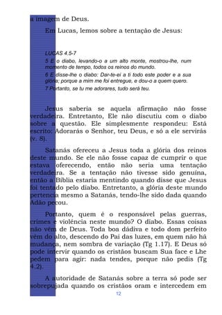 a imagem de Deus.
Em Lucas, lemos sobre a tentação de Jesus:

LUCAS 4.5-7
5 E o diabo, levando-o a um alto monte, mostrou-lhe, num
momento de tempo, todos os reinos do mundo.
6 E disse-lhe o diabo: Dar-te-ei a ti todo este poder e a sua
glória; porque a mim me foi entregue, e dou-o a quem quero.
7 Portanto, se tu me adorares, tudo será teu.

Jesus saberia se aquela afirmação não fosse
verdadeira. Entretanto, Ele não discutiu com o diabo
sobre a questão. Ele simplesmente respondeu: Está
escrito: Adorarás o Senhor, teu Deus, e só a ele servirás
(v. 8).
Satanás ofereceu a Jesus toda a glória dos reinos
deste mundo. Se ele não fosse capaz de cumprir o que
estava oferecendo, então não seria uma tentação
verdadeira. Se a tentação não tivesse sido genuína,
então a Bíblia estaria mentindo quando disse que Jesus
foi tentado pelo diabo. Entretanto, a glória deste mundo
pertencia mesmo a Satanás, tendo-lhe sido dada quando
Adão pecou.
Portanto, quem é o responsável pelas guerras,
crimes e violência neste mundo? O diabo. Essas coisas
não vêm de Deus. Toda boa dádiva e todo dom perfeito
vêm do alto, descendo do Pai das luzes, em quem não há
mudança, nem sombra de variação (Tg 1.17). E Deus só
pode intervir quando os cristãos buscam Sua face e Lhe
pedem para agir: nada tendes, porque não pedis (Tg
4.2).
A autoridade de Satanás sobre a terra só pode ser
sobrepujada quando os cristãos oram e intercedem em
12

 