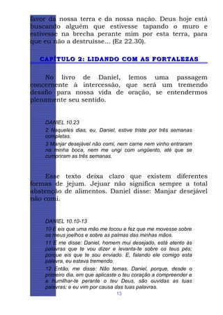 favor da nossa terra e da nossa nação. Deus hoje está
buscando alguém que estivesse tapando o muro e
estivesse na brecha perante mim por esta terra, para
que eu não a destruísse... (Ez 22.30).
CAPÍTULO 2: LIDANDO COM AS FORTALEZAS

No livro de Daniel, lemos uma passagem
concernente à intercessão, que será um tremendo
desafio para nossa vida de oração, se entendermos
plenamente seu sentido.

DANIEL 10.23
2 Naqueles dias, eu, Daniel, estive triste por três semanas
completas.
3 Manjar desejável não comi, nem carne nem vinho entraram
na minha boca, nem me ungi com ungüento, até que se
cumpriram as três semanas.

Esse texto deixa claro que existem diferentes
formas de jejum. Jejuar não significa sempre a total
abstenção de alimentos. Daniel disse: Manjar desejável
não comi.

DANIEL 10.10-13
10 E eis que uma mão me tocou e fez que me movesse sobre
os meus joelhos e sobre as palmas das minhas mãos.
11 E me disse: Daniel, homem mui desejado, está atento às
palavras que te vou dizer e levanta-te sobre os teus pés;
porque eis que te sou enviado. E, falando ele comigo esta
palavra, eu estava tremendo.
12 Então, me disse: Não temas, Daniel, porque, desde o
primeiro dia, em que aplicaste o teu coração a compreender e
a humilhar-te perante o teu Deus, são ouvidas as tuas
palavras; e eu vim por causa das tuas palavras.
13

 