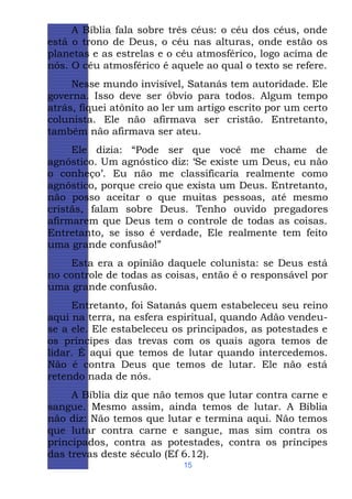 A Bíblia fala sobre três céus: o céu dos céus, onde
está o trono de Deus, o céu nas alturas, onde estão os
planetas e as estrelas e o céu atmosférico, logo acima de
nós. O céu atmosférico é aquele ao qual o texto se refere.
Nesse mundo invisível, Satanás tem autoridade. Ele
governa. Isso deve ser óbvio para todos. Algum tempo
atrás, fiquei atônito ao ler um artigo escrito por um certo
colunista. Ele não afirmava ser cristão. Entretanto,
também não afirmava ser ateu.
Ele dizia: “Pode ser que você me chame de
agnóstico. Um agnóstico diz: ‘Se existe um Deus, eu não
o conheço’. Eu não me classificaria realmente como
agnóstico, porque creio que exista um Deus. Entretanto,
não posso aceitar o que muitas pessoas, até mesmo
cristãs, falam sobre Deus. Tenho ouvido pregadores
afirmarem que Deus tem o controle de todas as coisas.
Entretanto, se isso é verdade, Ele realmente tem feito
uma grande confusão!”
Esta era a opinião daquele colunista: se Deus está
no controle de todas as coisas, então é o responsável por
uma grande confusão.
Entretanto, foi Satanás quem estabeleceu seu reino
aqui na terra, na esfera espiritual, quando Adão vendeuse a ele. Ele estabeleceu os principados, as potestades e
os príncipes das trevas com os quais agora temos de
lidar. É aqui que temos de lutar quando intercedemos.
Não é contra Deus que temos de lutar. Ele não está
retendo nada de nós.
A Bíblia diz que não temos que lutar contra carne e
sangue. Mesmo assim, ainda temos de lutar. A Bíblia
não diz: Não temos que lutar e termina aqui. Não temos
que lutar contra carne e sangue, mas sim contra os
principados, contra as potestades, contra os príncipes
das trevas deste século (Ef 6.12).
15

 