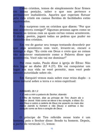 Como cristãos, temos de simplesmente ficar firmes
em nossa posição, saber o que nos pertence e
permanecer inabaláveis. Aqueles que esperam flutuar
pela vida cristã em camas floridas de facilidades estão
equivocados.
Fico surpreso com os cristãos que dizem: “Por que
isso aconteceu comigo?” Algumas pessoas agem como se
fossem as únicas com as quais certas coisas acontecem.
O diabo, porém, jogará todas as pedras que puder no
caminho dos cristãos.
Em vez de gastar seu tempo tentando descobrir por
que algo aconteceu com você, levante-se, encare o
inimigo e diga: “Eu creio em Deus e creio que as coisas
vão acontecer exatamente como a Palavra disse que
aconteceria. Você não vai me dominar!”
Por essa razão, Paulo disse à igreja de Éfeso: Não
deis lugar ao diabo (Ef 4.27). Ele vai conquistar um
lugar em sua vida se você permitir, mas você pode
exercer autoridade sobre ele.
Em Ezequiel vemos mais sobre esse reino duplo - o
reino natural sobre a terra e o reino espiritual:

EZEQUIEL 28.1,2
1 E veio a mim a palavra do Senhor, dizendo:
2 Filho do homem, dize ao príncipe de Tiro: Assim diz o
Senhor Jeová: Visto como se eleva o teu coração, e dizes: Eu
sou Deus e sobre a cadeira de Deus me assento no meio dos
mares (sendo tu homem e não Deus); e estimas o teu
coração como se fora o coração de Deus.

O príncipe de Tiro referido nesse texto é um
homem, pois o Senhor disse: Sendo tu homem. Depois,
a partir do versículo 11, lemos:
16

 