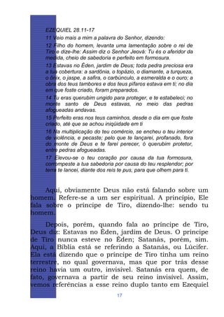 EZEQUIEL 28.11-17
11 Veio mais a mim a palavra do Senhor, dizendo:
12 Filho do homem, levanta uma lamentação sobre o rei de
Tiro e dize-lhe: Assim diz o Senhor Jeová: Tu és o aferidor da
medida, cheio de sabedoria e perfeito em formosura.
13 Estavas no Éden, jardim de Deus; toda pedra preciosa era
a tua cobertura: a sardônia, o topázio, o diamante, a turqueza,
o ônix, o jaspe, a safira, o carbúnculo, a esmeralda e o ouro; a
obra dos teus tambores e dos teus pífaros estava em ti; no dia
em que foste criado, foram preparados.
14 Tu eras querubim ungido para proteger, e te estabeleci; no
monte santo de Deus estavas, no meio das pedras
afogueadas andavas.
15 Perfeito eras nos teus caminhos, desde o dia em que foste
criado, até que se achou iniqüidade em ti
16 Na multiplicação do teu comércio, se encheu o teu interior
de violência, e pecaste; pelo que te lançarei, profanado, fora
do monte de Deus e te farei perecer, ó querubim protetor,
entre pedras afogueadas.
17 Elevou-se o teu coração por causa da tua formosura,
corrompeste a tua sabedoria por causa do teu resplendor; por
terra te lancei, diante dos reis te pus, para que olhem para ti.

Aqui, obviamente Deus não está falando sobre um
homem. Refere-se a um ser espiritual. A princípio, Ele
fala sobre o príncipe de Tiro, dizendo-lhe: sendo tu
homem.
Depois, porém, quando fala ao príncipe de Tiro,
Deus diz: Estavas no Éden, jardim de Deus. O príncipe
de Tiro nunca esteve no Éden; Satanás, porém, sim.
Aqui, a Bíblia está se referindo a Satanás, ou Lúcifer.
Ela está dizendo que o príncipe de Tiro tinha um reino
terrestre, no qual governava, mas que por trás desse
reino havia um outro, invisível. Satanás era quem, de
fato, governava a partir de seu reino invisível. Assim,
vemos referências a esse reino duplo tanto em Ezequiel
17

 