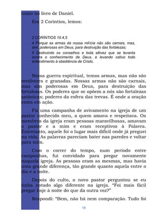 como no livro de Daniel.
Em 2 Coríntios, lemos:

2 CORÍNTIOS 10.4,5
4 Porque as armas da nossa milícia não são carnais, mas,
sim, poderosas em Deus, para destruição das fortalezas;
5 Destruindo os conselhos e toda altivez que se levanta
contra o conhecimento de Deus, e levando cativo todo
entendimento à obediência de Cristo.

Nessa guerra espiritual, temos armas, mas não são
revólveres e granadas. Nossas armas não são carnais,
mas sim poderosas em Deus, para destruição das
fortalezas. Os poderes que se opõem a nós são fortalezas
satânicas; poderes da esfera das trevas. É onde a oração
entra em ação.
Fiz uma campanha de avivamento na igreja de um
pastor conhecido meu, a quem amava e respeitava. Os
membros da igreja eram pessoas maravilhosas, amavam
o pastor e a mim e eram receptivos à Palavra.
Entretanto, aquele foi o lugar mais difícil onde já preguei
na vida. As palavras pareciam bater nas paredes e voltar
para mim.
Com o correr do tempo, num período entre
campanhas, fui convidado para pregar novamente
naquela igreja. As pessoas eram as mesmas, mas havia
uma grande diferença, tão grande quanto aquela entre o
dia e a noite.
Depois do culto, o novo pastor perguntou se eu
tinha notado algo diferente na igreja. “Foi mais fácil
pregar hoje à noite do que da outra vez?”
Respondi: “Bem, não há nem comparação. Tudo foi
18

 