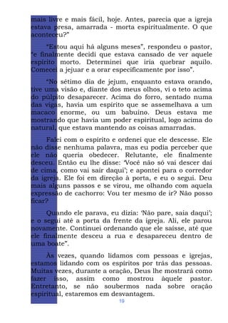 mais livre e mais fácil, hoje. Antes, parecia que a igreja
estava presa, amarrada - morta espiritualmente. O que
aconteceu?”
“Estou aqui há alguns meses”, respondeu o pastor,
“e finalmente decidi que estava cansado de ver aquele
espírito morto. Determinei que iria quebrar aquilo.
Comecei a jejuar e a orar especificamente por isso”.
“No sétimo dia de jejum, enquanto estava orando,
tive uma visão e, diante dos meus olhos, vi o teto acima
do púlpito desaparecer. Acima do forro, sentado numa
das vigas, havia um espírito que se assemelhava a um
macaco enorme, ou um babuíno. Deus estava me
mostrando que havia um poder espiritual, logo acima do
natural, que estava mantendo as coisas amarradas.
Falei com o espírito e ordenei que ele descesse. Ele
não disse nenhuma palavra, mas eu podia perceber que
ele não queria obedecer. Relutante, ele finalmente
desceu. Então eu lhe disse: ‘Você não só vai descer daí
de cima, como vai sair daqui’; e apontei para o corredor
da igreja. Ele foi em direção à porta, e eu o segui. Deu
mais alguns passos e se virou, me olhando com aquela
expressão de cachorro: Vou ter mesmo de ir? Não posso
ficar?
Quando ele parava, eu dizia: ‘Não pare, saia daqui’;
e o segui até a porta da frente da igreja. Ali, ele parou
novamente. Continuei ordenando que ele saísse, até que
ele finalmente desceu a rua e desapareceu dentro de
uma boate”.
Às vezes, quando lidamos com pessoas e igrejas,
estamos lidando com os espíritos por trás das pessoas.
Muitas vezes, durante a oração, Deus lhe mostrará como
fazer isso, assim como mostrou àquele pastor.
Entretanto, se não soubermos nada sobre oração
espiritual, estaremos em desvantagem.
19

 