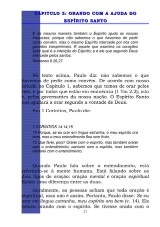 CAPITULO 3: ORANDO COM A AJUDA DO
ESPÍRITO SANTO
E da mesma maneira também o Espírito ajuda as nossas
fraquezas; porque não sabemos o que havemos de pedir
como convém, mas o mesmo Espírito intercede por nós com
gemidos inexprimíveis. E aquele que examina os corações
sabe qual é a intenção do Espírito; e é ele que segundo Deus
intercede pelos santos.
Romanos 8.26,27

No texto acima, Paulo diz: não sabemos o que
havemos de pedir como convém. De acordo com nosso
estudo no Capítulo 1, sabemos que temos de orar pelos
reis, e por todos que estão em eminência (1 Tm 2.2); isto
é, pelos governantes da nossa nação. O Espírito Santo
nos ajudará a orar segundo a vontade de Deus.
Em 1 Coríntios, Paulo diz:

1 CORÍNTIOS 14.14,15
14 Porque, se eu orar em língua estranha, o meu espírito ora
bem, mas o meu entendimento fica sem fruto.
15 Que farei, pois? Orarei com o espírito, mas também orarei
com o entendimento; cantarei com o espírito, mas também
cantarei com o entendimento.

Quando Paulo fala sobre o entendimento, está
referindo-se à mente humana. Está falando sobre os
dois tipos de oração: oração mental e oração espiritual
Existe uma diferença entre as duas.
Geralmente, as pessoas acham que toda oração é
espiritual, mas não é assim. Portanto, Paulo disse: Se eu
orar em língua estranha, meu espírito ora bem (v. 14). Ele
estava orando com o espírito. Se tivesse orado com o
21

 