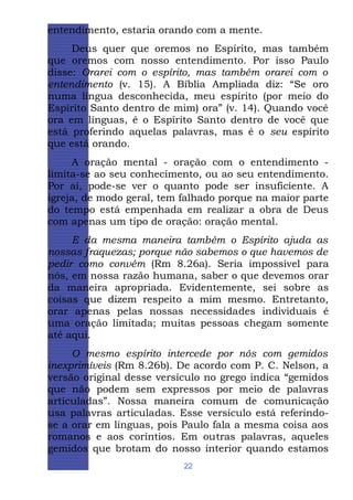entendimento, estaria orando com a mente.
Deus quer que oremos no Espírito, mas também
que oremos com nosso entendimento. Por isso Paulo
disse: Orarei com o espírito, mas também orarei com o
entendimento (v. 15). A Bíblia Ampliada diz: “Se oro
numa língua desconhecida, meu espírito (por meio do
Espírito Santo dentro de mim) ora” (v. 14). Quando você
ora em línguas, é o Espírito Santo dentro de você que
está proferindo aquelas palavras, mas é o seu espírito
que está orando.
A oração mental - oração com o entendimento limita-se ao seu conhecimento, ou ao seu entendimento.
Por aí, pode-se ver o quanto pode ser insuficiente. A
igreja, de modo geral, tem falhado porque na maior parte
do tempo está empenhada em realizar a obra de Deus
com apenas um tipo de oração: oração mental.
E da mesma maneira também o Espírito ajuda as
nossas fraquezas; porque não sabemos o que havemos de
pedir como convém (Rm 8.26a). Seria impossível para
nós, em nossa razão humana, saber o que devemos orar
da maneira apropriada. Evidentemente, sei sobre as
coisas que dizem respeito a mim mesmo. Entretanto,
orar apenas pelas nossas necessidades individuais é
uma oração limitada; muitas pessoas chegam somente
até aqui.
O mesmo espírito intercede por nós com gemidos
inexprimíveis (Rm 8.26b). De acordo com P. C. Nelson, a
versão original desse versículo no grego indica “gemidos
que não podem sem expressos por meio de palavras
articuladas”. Nossa maneira comum de comunicação
usa palavras articuladas. Esse versículo está referindose a orar em línguas, pois Paulo fala a mesma coisa aos
romanos e aos coríntios. Em outras palavras, aqueles
gemidos que brotam do nosso interior quando estamos
22

 