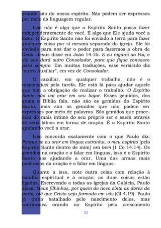 orando são do nosso espírito. Não podem ser expressos
por meio da linguagem regular.
Isso não é algo que o Espírito Santo possa fazer
independentemente de você. É algo que Ele ajuda você a
fazer. O Espírito Santo não foi enviado à terra para fazer
qualquer coisa por si mesmo separado da igreja. Ele foi
enviado para nos dar o poder para fazermos a obra de
Deus. Jesus disse em João 14.16: E eu rogarei ao Pai, e
ele vos dará outro Consolador, para que fique convosco
para sempre. Em muitas traduções, esse versículo diz
“outro Auxiliar”, em vez de Consolador.
O auxiliar, em qualquer trabalho, não é o
responsável pela tarefa. Ele está lá para ajudar aquele
que tem a obrigação de realizar o trabalho. O Espírito
Santo não vai orar em seu lugar. Esses gemidos, dos
quais a Bíblia fala, não são os gemidos do Espírito
Santo, mas sim os gemidos que não podem ser
expressos por meio de palavras. São gemidos que procedem do mais íntimo do seu próprio ser e saem através
de seus lábios em forma de oração. É o Espírito Santo
ajudando você a orar.
Isso concorda exatamente com o que Paulo diz:
Porque se eu orar em língua estranha, o meu espírito [pelo
Espírito Santo dentro de mim] ora bem (1 Co 14.14). Os
gemidos na oração e o falar em línguas, isso é o Espírito
Santo nos ajudando a orar. Uma das armas mais
poderosas da oração é o falar em línguas.
Quanto a isso, note outra coisa com relação à
batalha espiritual e à oração: as duas coisas estão
ligadas. Escrevendo a todas as igrejas da Galácia, Paulo
disse: Meus filhinhos, por quem de novo sinto as dores de
parto, até que Cristo seja formado em vós (Gl 4.19). Paulo
já tinha batalhado pelo nascimento deles, mas
continuava orando no Espírito pelo crescimento
23

 