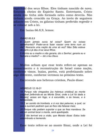 espiritual dos seus filhos. Eles tinham nascido de novo.
Estavam cheios do Espírito Santo. Entretanto, Cristo
ainda não tinha sido formado neles como deveria. Não
tinham ainda crescido na Graça. Ao invés de seguirem
adiante em Cristo, os gálatas tinham preferido regredir e
se colocar sob a lei.
Em Isaías 66.8,9, lemos:
ISAÍAS 66.8,9
8 Quem jamais ouviu tal coisa? Quem viu coisas
semelhantes? Poder-se-ia fazer nascer uma terra num só
dia? Nasceria uma nação de uma só vez? Mas Sião esteve
de parto e já deu à luz seus filhos.
9 Abriria eu a madre e não geraria, diz o Senhor; geraria eu e
fecharia a madre? — diz o teu Deus.

Muitos acham que esse texto refere-se apenas ao
renascimento e à reconstrução de Israel como nação,
conforme vimos. Isaías, porém, está profetizando sobre
algo diferente, conforme veremos no próximo texto.
Escrevendo aos hebreus cristãos, Paulo disse:
HEBREUS 12.18-21
18 Porque não chegastes [os hebreus cristãos] ao monte
palpável [referindo-se ao Monte Sinai, onde a Lei foi dada a
Moisés], aceso em fogo, e à escuridão, e às trevas, e à
tempestade,
19 E ao sonido da trombeta, e à voz das palavras, a qual, os
que a ouviram pediram que se lhes não falasse mais;
20 Porque não podiam suportar o que se lhes mandava: Se
até um animal tocar o monte, será apedrejado.
21 E tão terrível era a visão, que Moisés disse: Estou todo
assombrado e tremendo.

Esse texto refere-se ao monte Sinai, onde a Lei foi
24

 