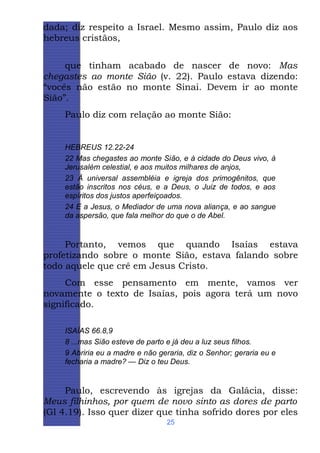 dada; diz respeito a Israel. Mesmo assim, Paulo diz aos
hebreus cristãos,
que tinham acabado de nascer de novo: Mas
chegastes ao monte Sião (v. 22). Paulo estava dizendo:
“vocês não estão no monte Sinai. Devem ir ao monte
Sião”.
Paulo diz com relação ao monte Sião:

HEBREUS 12.22-24
22 Mas chegastes ao monte Sião, e à cidade do Deus vivo, à
Jerusalém celestial, e aos muitos milhares de anjos,
23 À universal assembléia e igreja dos primogênitos, que
estão inscritos nos céus, e a Deus, o Juiz de todos, e aos
espíritos dos justos aperfeiçoados.
24 E a Jesus, o Mediador de uma nova aliança, e ao sangue
da aspersão, que fala melhor do que o de Abel.

Portanto, vemos que quando Isaías estava
profetizando sobre o monte Sião, estava falando sobre
todo aquele que crê em Jesus Cristo.
Com esse pensamento em mente, vamos ver
novamente o texto de Isaías, pois agora terá um novo
significado.
ISAÍAS 66.8,9
8 ...mas Sião esteve de parto e já deu a luz seus filhos.
9 Abriria eu a madre e não geraria, diz o Senhor; geraria eu e
fecharia a madre? — Diz o teu Deus.

Paulo, escrevendo às igrejas da Galácia, disse:
Meus filhinhos, por quem de novo sinto as dores de parto
(Gl 4.19). Isso quer dizer que tinha sofrido dores por eles
25

 