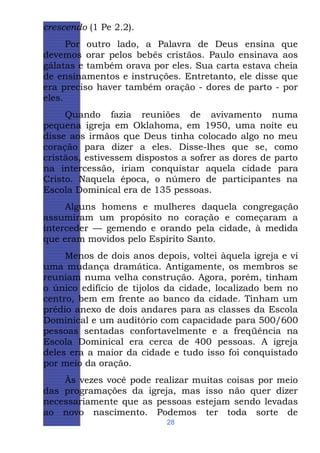 crescendo (1 Pe 2.2).
Por outro lado, a Palavra de Deus ensina que
devemos orar pelos bebês cristãos. Paulo ensinava aos
gálatas e também orava por eles. Sua carta estava cheia
de ensinamentos e instruções. Entretanto, ele disse que
era preciso haver também oração - dores de parto - por
eles.
Quando fazia reuniões de avivamento numa
pequena igreja em Oklahoma, em 1950, uma noite eu
disse aos irmãos que Deus tinha colocado algo no meu
coração para dizer a eles. Disse-lhes que se, como
cristãos, estivessem dispostos a sofrer as dores de parto
na intercessão, iriam conquistar aquela cidade para
Cristo. Naquela época, o número de participantes na
Escola Dominical era de 135 pessoas.
Alguns homens e mulheres daquela congregação
assumiram um propósito no coração e começaram a
interceder — gemendo e orando pela cidade, à medida
que eram movidos pelo Espírito Santo.
Menos de dois anos depois, voltei àquela igreja e vi
uma mudança dramática. Antigamente, os membros se
reuniam numa velha construção. Agora, porém, tinham
o único edifício de tijolos da cidade, localizado bem no
centro, bem em frente ao banco da cidade. Tinham um
prédio anexo de dois andares para as classes da Escola
Dominical e um auditório com capacidade para 500/600
pessoas sentadas confortavelmente e a freqüência na
Escola Dominical era cerca de 400 pessoas. A igreja
deles era a maior da cidade e tudo isso foi conquistado
por meio da oração.
Às vezes você pode realizar muitas coisas por meio
das programações da igreja, mas isso não quer dizer
necessariamente que as pessoas estejam sendo levadas
ao novo nascimento. Podemos ter toda sorte de
28

 
