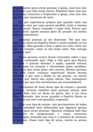 programações para atrair pessoas à igreja, mas isso não
quer dizer que elas serão salvas. Podemos fazer com que
as pessoas comecem a freqüentar a igreja, mas isso não
significa que nasceram de novo.
Sei por experiência própria que quando sinto um
peso para orar por uma pessoa perdida, sinto o mesmo
que ela sente. Estou tomando o lugar dela. Parece que
posso sentir aquele mesmo peso de pecado em minha
própria consciência.
Algumas pessoas já me disseram: “Sei que sou
salvo, sou cheio do Espírito Santo e tenho andado na luz
que tenho. Mas quando é feito o apelo no culto, sinto um
peso no coração, como se não fosse salvo. Não consigo
entender isso”.
Essas pessoas nunca foram ensinadas sobre o que
estamos ensinando aqui. Digo a elas para que fiquem
sentadas e quietas durante o apelo, quando sentem
aquele peso no coração e intercedam pelos perdidos.
Deus quer que orem pelos não crentes. Muitas pessoas
têm sido como crianças espirituais diante dessas
verdades e por isso o diabo as faz pensar, na mente
natural, que talvez não sejam salvas. Não conseguem
entender por que têm sentimentos tão avassaladores.
Precisamos de mais desse tipo de oração e quando
tivermos, teremos também mais pessoas salvas; pois
quando Sião teve as dores de parto, deu à luz seus
filhos. Portanto, não recue quando o Espírito Santo se
manifesta em você com gemidos; responda.
Com esse tipo de oração, não precisaremos de todos
aqueles métodos bem elaborados que algumas igrejas
utilizam para atrair pessoas. Algumas realizam todo tipo
imaginável de programação e usam inúmeros
subterfúgios, achando que essa é a maneira de alcançar
as pessoas. Usam todo tipo de arma, exceto as armas
29

 