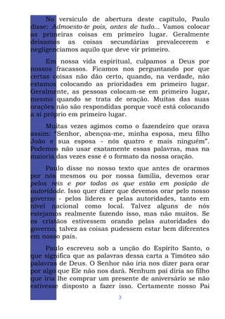 No versículo de abertura deste capítulo, Paulo
disse: Admoesto-te pois, antes de tudo... Vamos colocar
as primeiras coisas em primeiro lugar. Geralmente
deixamos as coisas secundárias prevalecerem e
negligenciamos aquilo que deve vir primeiro.
Em nossa vida espiritual, culpamos a Deus por
nossos fracassos. Ficamos nos perguntando por que
certas coisas não dão certo, quando, na verdade, não
estamos colocando as prioridades em primeiro lugar.
Geralmente, as pessoas colocam-se em primeiro lugar,
mesmo quando se trata de oração. Muitas das suas
orações não são respondidas porque você está colocando
a si próprio em primeiro lugar.
Muitas vezes agimos como o fazendeiro que orava
assim: “Senhor, abençoa-me, minha esposa, meu filho
João e sua esposa - nós quatro e mais ninguém”.
Podemos não usar exatamente essas palavras, mas na
maioria das vezes esse é o formato da nossa oração.
Paulo disse no nosso texto que antes de orarmos
por nós mesmos ou por nossa família, devemos orar
pelos reis e por todos os que estão em posição de
autoridade. Isso quer dizer que devemos orar pelo nosso
governo - pelos líderes e pelas autoridades, tanto em
nível nacional como local. Talvez alguns de nós
estejamos realmente fazendo isso, mas não muitos. Se
os cristãos estivessem orando pelas autoridades do
governo, talvez as coisas pudessem estar bem diferentes
em nosso país.
Paulo escreveu sob a unção do Espírito Santo, o
que significa que as palavras dessa carta a Timóteo são
palavras de Deus. O Senhor não iria nos dizer para orar
por algo que Ele não nos dará. Nenhum pai diria ao filho
que iria lhe comprar um presente de aniversário se não
estivesse disposto a fazer isso. Certamente nosso Pai
3

 