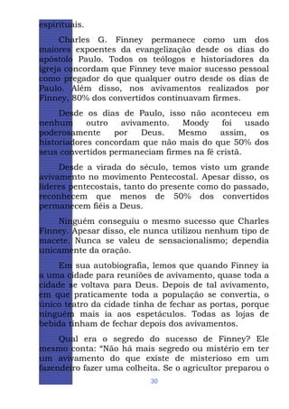 espirituais.
Charles G. Finney permanece como um dos
maiores expoentes da evangelização desde os dias do
apóstolo Paulo. Todos os teólogos e historiadores da
igreja concordam que Finney teve maior sucesso pessoal
como pregador do que qualquer outro desde os dias de
Paulo. Além disso, nos avivamentos realizados por
Finney, 80% dos convertidos continuavam firmes.
Desde os dias de Paulo, isso não aconteceu em
nenhum
outro
avivamento.
Moody
foi
usado
poderosamente
por
Deus.
Mesmo
assim,
os
historiadores concordam que não mais do que 50% dos
seus convertidos permaneciam firmes na fé cristã.
Desde a virada do século, temos visto um grande
avivamento no movimento Pentecostal. Apesar disso, os
líderes pentecostais, tanto do presente como do passado,
reconhecem que menos de 50% dos convertidos
permanecem fiéis a Deus.
Ninguém conseguiu o mesmo sucesso que Charles
Finney. Apesar disso, ele nunca utilizou nenhum tipo de
macete. Nunca se valeu de sensacionalismo; dependia
unicamente da oração.
Em sua autobiografia, lemos que quando Finney ia
a uma cidade para reuniões de avivamento, quase toda a
cidade se voltava para Deus. Depois de tal avivamento,
em que praticamente toda a população se convertia, o
único teatro da cidade tinha de fechar as portas, porque
ninguém mais ia aos espetáculos. Todas as lojas de
bebida tinham de fechar depois dos avivamentos.
Qual era o segredo do sucesso de Finney? Ele
mesmo conta: “Não há mais segredo ou mistério em ter
um avivamento do que existe de misterioso em um
fazendeiro fazer uma colheita. Se o agricultor preparou o
30

 