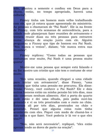 solo, plantou a semente e confiou em Deus para a
chuva, então, no tempo apropriado, haverá uma
colheita”.
Finney tinha um homem mais velho trabalhando
com ele, que já estava quase aposentado do ministério.
As pessoas o chamavam de “Pai Nash”. Ele ia na frente
de Finney, com três semanas de antecedência, para a
cidade onde planejavam fazer reuniões de avivamento e
tentava reunir duas ou três pessoas para entrarem
numa aliança de oração junto com ele. Alguém
perguntou a Finney que tipo de homem era Pai Nash.
“Nós nunca o vemos”, diziam; “ele nunca entra nas
reuniões”.
Finney replicou: “Como todas as pessoas que
costumam orar muito, Pai Nash é uma pessoa muito
quieta”.
Mostre-me uma pessoa que sempre está falando e
eu lhe mostro um cristão que não tem o costume de orar
muito.
“Em uma ocasião, quando cheguei a uma cidade
para iniciar um avivamento”, disse Finney, “uma
senhora que tinha uma pensão me procurou. Ela disse:
‘Irmão Finney, você conhece o Pai Nash? Ele e dois
outros homens estão na minha pensão há três dias, mas
não comeram nenhum alimento. Abri a porta do quarto
onde estão e dei uma olhada, pois podia ouvi-los
gemendo e vi os três prostrados com o rosto no chão.
Estavam ali por três dias, prostrados no chão e
gemendo. Pensei que alguma coisa ruim tinha
acontecido com eles. Fiquei com medo de chamá-los e
não sabia o que fazer. Você poderia ir lá ver o que eles
têm?’“
“Não, não será necessário”, repliquei, “eles estão
apenas tendo as dores de parto na oração”.
31

 