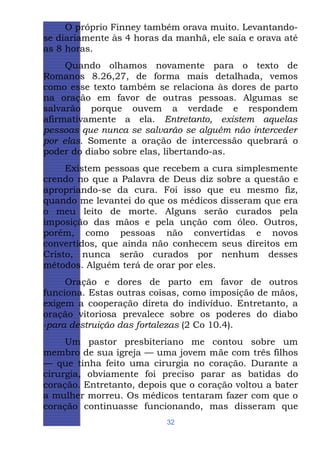 O próprio Finney também orava muito. Levantandose diariamente às 4 horas da manhã, ele saía e orava até
as 8 horas.
Quando olhamos novamente para o texto de
Romanos 8.26,27, de forma mais detalhada, vemos
como esse texto também se relaciona às dores de parto
na oração em favor de outras pessoas. Algumas se
salvarão porque ouvem a verdade e respondem
afirmativamente a ela. Entretanto, existem aquelas
pessoas que nunca se salvarão se alguém não interceder
por elas. Somente a oração de intercessão quebrará o
poder do diabo sobre elas, libertando-as.
Existem pessoas que recebem a cura simplesmente
crendo no que a Palavra de Deus diz sobre a questão e
apropriando-se da cura. Foi isso que eu mesmo fiz,
quando me levantei do que os médicos disseram que era
o meu leito de morte. Alguns serão curados pela
imposição das mãos e pela unção com óleo. Outros,
porém, como pessoas não convertidas e novos
convertidos, que ainda não conhecem seus direitos em
Cristo, nunca serão curados por nenhum desses
métodos. Alguém terá de orar por eles.
Oração e dores de parto em favor de outros
funciona. Estas outras coisas, como imposição de mãos,
exigem a cooperação direta do indivíduo. Entretanto, a
oração vitoriosa prevalece sobre os poderes do diabo
-para destruição das fortalezas (2 Co 10.4).
Um pastor presbiteriano me contou sobre um
membro de sua igreja — uma jovem mãe com três filhos
— que tinha feito uma cirurgia no coração. Durante a
cirurgia, obviamente foi preciso parar as batidas do
coração. Entretanto, depois que o coração voltou a bater
a mulher morreu. Os médicos tentaram fazer com que o
coração continuasse funcionando, mas disseram que
32

 