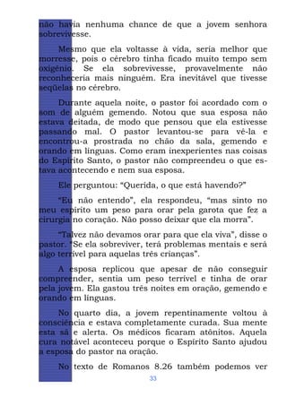 não havia nenhuma chance de que a jovem senhora
sobrevivesse.
Mesmo que ela voltasse à vida, seria melhor que
morresse, pois o cérebro tinha ficado muito tempo sem
oxigênio. Se ela sobrevivesse, provavelmente não
reconheceria mais ninguém. Era inevitável que tivesse
seqüelas no cérebro.
Durante aquela noite, o pastor foi acordado com o
som de alguém gemendo. Notou que sua esposa não
estava deitada, de modo que pensou que ela estivesse
passando mal. O pastor levantou-se para vê-la e
encontrou-a prostrada no chão da sala, gemendo e
orando em línguas. Como eram inexperientes nas coisas
do Espírito Santo, o pastor não compreendeu o que estava acontecendo e nem sua esposa.
Ele perguntou: “Querida, o que está havendo?”
“Eu não entendo”, ela respondeu, “mas sinto no
meu espírito um peso para orar pela garota que fez a
cirurgia no coração. Não posso deixar que ela morra”.
“Talvez não devamos orar para que ela viva”, disse o
pastor. “Se ela sobreviver, terá problemas mentais e será
algo terrível para aquelas três crianças”.
A esposa replicou que apesar de não conseguir
compreender, sentia um peso terrível e tinha de orar
pela jovem. Ela gastou três noites em oração, gemendo e
orando em línguas.
No quarto dia, a jovem repentinamente voltou à
consciência e estava completamente curada. Sua mente
esta sã e alerta. Os médicos ficaram atônitos. Aquela
cura notável aconteceu porque o Espírito Santo ajudou
a esposa do pastor na oração.
No texto de Romanos 8.26 também podemos ver
33

 