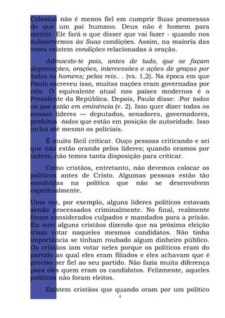 Celestial não é menos fiel em cumprir Suas promessas
do que um pai humano. Deus não é homem para
mentir. Ele fará o que disser que vai fazer - quando nos
submetermos às Suas condições. Assim, na maioria das
vezes existem condições relacionadas à oração.
Admoesto-te pois, antes de tudo, que se façam
deprecações, orações, intercessões e ações de graças por
todos os homens; pelos reis.. . (vs. 1,2). Na época em que
Paulo escreveu isso, muitas nações eram governadas por
reis. O equivalente atual nos países modernos é o
Presidente da República. Depois, Paulo disse: .Por todos
os que estão em eminência (v. 2). Isso quer dizer todos os
nossos líderes — deputados, senadores, governadores,
prefeitos -todos que estão em posição de autoridade. Isso
inclui até mesmo os policiais.
É muito fácil criticar. Ouço pessoas criticando e sei
que não estão orando pelos líderes; quando oramos por
outros, não temos tanta disposição para criticar.
Como cristãos, entretanto, não devemos colocar os
políticos antes de Cristo. Algumas pessoas estão tão
envolvidas na política que não se desenvolvem
espiritualmente.
Uma vez, por exemplo, alguns líderes políticos estavam
sendo processados criminalmente. No final, realmente
foram considerados culpados e mandados para a prisão.
Eu ouvi alguns cristãos dizendo que na próxima eleição
iriam votar naqueles mesmos candidatos. Não tinha
importância se tinham roubado algum dinheiro público.
Os cristãos iam votar neles porque os políticos eram do
partido ao qual eles eram filiados e eles achavam que é
preciso ser fiel ao seu partido. Não fazia muita diferença
para eles quem eram os candidatos. Felizmente, aqueles
políticos não foram eleitos.
Existem cristãos que quando oram por um político
4

 