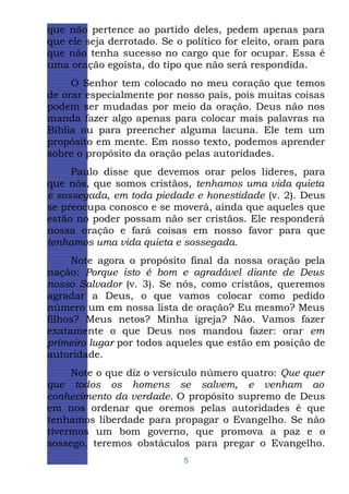 que não pertence ao partido deles, pedem apenas para
que ele seja derrotado. Se o político for eleito, oram para
que não tenha sucesso no cargo que for ocupar. Essa é
uma oração egoísta, do tipo que não será respondida.
O Senhor tem colocado no meu coração que temos
de orar especialmente por nosso país, pois muitas coisas
podem ser mudadas por meio da oração. Deus não nos
manda fazer algo apenas para colocar mais palavras na
Bíblia ou para preencher alguma lacuna. Ele tem um
propósito em mente. Em nosso texto, podemos aprender
sobre o propósito da oração pelas autoridades.
Paulo disse que devemos orar pelos líderes, para
que nós, que somos cristãos, tenhamos uma vida quieta
e sossegada, em toda piedade e honestidade (v. 2). Deus
se preocupa conosco e se moverá, ainda que aqueles que
estão no poder possam não ser cristãos. Ele responderá
nossa oração e fará coisas em nosso favor para que
tenhamos uma vida quieta e sossegada.
Note agora o propósito final da nossa oração pela
nação: Porque isto é bom e agradável diante de Deus
nosso Salvador (v. 3). Se nós, como cristãos, queremos
agradar a Deus, o que vamos colocar como pedido
número um em nossa lista de oração? Eu mesmo? Meus
filhos? Meus netos? Minha igreja? Não. Vamos fazer
exatamente o que Deus nos mandou fazer: orar em
primeiro lugar por todos aqueles que estão em posição de
autoridade.
Note o que diz o versículo número quatro: Que quer
que todos os homens se salvem, e venham ao
conhecimento da verdade. O propósito supremo de Deus
em nos ordenar que oremos pelas autoridades é que
tenhamos liberdade para propagar o Evangelho. Se não
tivermos um bom governo, que promova a paz e o
sossego, teremos obstáculos para pregar o Evangelho.
5

 