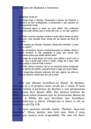pelas cidades de Sodoma e Gomorra.

GÊNESIS 18.20-27
20 Disse mais o Senhor: Porquanto o clamor de Sodoma e
Gomorra se tem multiplicado, e porquanto o seu pecado se
tem agravado muito,
21 Descerei agora e verei se, com efeito, têm praticado
segundo este clamor que é vindo até mim; e, se não, sabê-loei.
22 Então, viraram aqueles varões o rosto dali e foram-se para
Sodoma; mas Abraão ficou ainda em pé diante da face do
Senhor.
23 E chegou-se Abraão, dizendo: Destruirás também o justo
com o ímpio?
24 Se, porventura, houver cinqüenta justos na cidade, destruilos-ás também e não pouparás o lugar por causa dos
cinqüenta justos que estão dentro dela?
25 Longe de ti que faças tal coisa, que mates o justo com o
ímpio; que o justo seja como o ímpio, longe de ti seja. Não
faria justiça o Juiz de toda a terra?
26 Então, disse o Senhor: Se eu em Sodoma achar cinqüenta
justos dentro da cidade, pouparei todo o lugar por amor deles.
27 E respondeu Abraão, dizendo: Eis que, agora, me atrevi a
falar ao Senhor, ainda que sou pó e cinza.

Note que Abraão humilhou-se diante do Senhor,
referindo-se a si próprio como sendo pó e cinza. É bom
quando vamos à presença do Senhor e nos prostramos
sobre nossa face diante dEle. Em muitos trechos da
Bíblia, lemos sobre homens que se prostraram diante do
Senhor. A Bíblia diz que devemos nos humilhar,
submetendo-nos a Deus. Chegai-vos a Deus, e ele se
chegará a vós (Tg 4.8).
Já ouvi pessoas orando assim: “Senhor, faça-nos
humildes”. Deus, porém, não fará isso. Esta é uma
oração que nunca será respondida. Ele não vai fazer
7

 