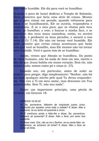 você mais humilde. Ele diz para você se humilhar.
Quando o povo de Israel dedicou o Templo de Salomão,
Deus prometeu que faria uma série de coisas. Mesmo
que o povo caísse em pecado, quando voltassem para
Deus e se humilhassem, Ele os ouviria, responderia e
restauraria. E se o meu povo, que se chama pelo meu
nome, se humilhar, e orar, e buscar a minha face, e se
converter dos seus maus caminhos, então, eu ouvirei
dos céus, e perdoarei os seus pecados, e sararei a sua
terra (2 Cr 7.14). Ele não vai tornar você humilde. Ele
pode permitir que certas coisas aconteçam que farão
com que você se humilhe, mas Ele mesmo não vai tornar
você humilde. Você é quem tem de se humilhar.
Assim, vemos que Abraão se humilhou. Do ponto
de vista humano, não há nada de bom em nós, exceto o
fato de que Jesus habita em nosso coração. Sem ele, não
somos nada; somos como pó e cinza (v. 27).
Quando oro, em particular, antes de subir ao
púlpito para pregar, digo simplesmente: “Senhor, não há
em mim qualquer mérito pelo qual Tu devas responderme. Não vou a Ti em meu nome, mas descanso em Tua
misericórdia. Sem Ti, não sou nada”.
Existe um importante princípio, uma pérola de
verdade, em Gênesis 18:
GÊNESIS 18.28-32
28 Se, porventura, faltarem de cinqüenta justos cinco,
destruirás por aqueles cinco toda a cidade? E disse: Não a
destruirei, se eu achar ali quarenta e cinco.
29 E continuou ainda a falar-lhe e disse: Se, porventura,
acharem ali quarenta? E disse: Não o farei, por amor dos
quarenta.
30 Disse mais: Ora, não se ire o Senhor, se eu ainda falar: se,
porventura, se acharem ali trinta? E disse: Não o farei se
achar ali trinta.
8

 