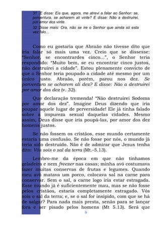 31 E disse: Eis que, agora, me atrevi a falar ao Senhor: se,
porventura, se acharem ali vinte? E disse: Não a destruirei,
por amor dos vinte.
32 Disse mais: Ora, não se ire o Senhor que ainda só esta
vez falo...

Como eu gostaria que Abraão não tivesse dito que
iria falar só mais uma vez. Creio que se dissesse:
“Senhor, se encontrardes cinco...”, o Senhor teria
respondido: “Muito bem, se eu encontrar cinco justos,
não destruirei a cidade”. Estou plenamente convicto de
que o Senhor teria poupado a cidade até mesmo por um
único justo. Abraão, porém, parou nos dez. Se
porventura se acharem ali dez? E disse: Não a destruirei
por amor dos dez (v. 32).
Que declaração tremenda! “Não destruirei Sodoma
por amor dos dez”. Imagine Deus dizendo que iria
poupar aquele lugar de perversidade! Ele já tinha falado
sobre a impureza sexual daquelas cidades. Mesmo
assim, Deus disse que iria poupá-las, por amor dos dez
homens justos.
Se não fossem os cristãos, esse mundo certamente
estaria uma confusão. Se não fosse por nós, o mundo já
teria sido destruído. Não é de admirar que Jesus tenha
dito: Vós sois o sal da terra (Mt.-5.13).
Lembro-me da época em que não tínhamos
geladeira e nem freezer nas casas; minha avó costumava
fazer muitas conservas de frutas e legumes. Quando
meu avô matava um porco, colocava sal na carne para
conservar. Sem o sal, a carne logo iria estar estragada.
Esse mundo já é suficientemente mau, mas se não fosse
pelos cristãos, estaria completamente estragado. Vós
sois o sal da terra; e, se o sal for insípido, com que se há
de salgar? Para nada mais presta, senão para se lançar
fora e ser pisado pelos homens (Mt 5.13). Será que
9

 