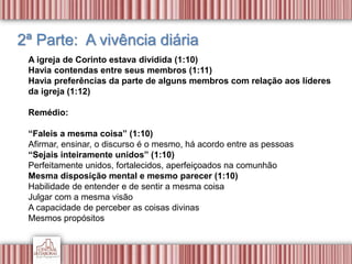 2ª Parte: A vivência diária
A igreja de Corinto estava dividida (1:10)
Havia contendas entre seus membros (1:11)
Havia preferências da parte de alguns membros com relação aos líderes
da igreja (1:12)
Remédio:
“Faleis a mesma coisa” (1:10)
Afirmar, ensinar, o discurso é o mesmo, há acordo entre as pessoas
“Sejais inteiramente unidos” (1:10)
Perfeitamente unidos, fortalecidos, aperfeiçoados na comunhão
Mesma disposição mental e mesmo parecer (1:10)
Habilidade de entender e de sentir a mesma coisa
Julgar com a mesma visão
A capacidade de perceber as coisas divinas
Mesmos propósitos
 