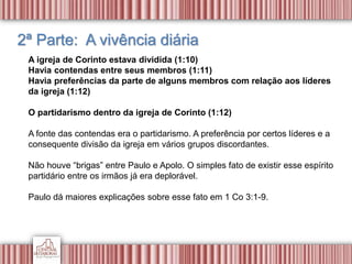 2ª Parte: A vivência diária
A igreja de Corinto estava dividida (1:10)
Havia contendas entre seus membros (1:11)
Havia preferências da parte de alguns membros com relação aos líderes
da igreja (1:12)
O partidarismo dentro da igreja de Corinto (1:12)
A fonte das contendas era o partidarismo. A preferência por certos líderes e a
consequente divisão da igreja em vários grupos discordantes.
Não houve “brigas” entre Paulo e Apolo. O simples fato de existir esse espírito
partidário entre os irmãos já era deplorável.
Paulo dá maiores explicações sobre esse fato em 1 Co 3:1-9.
 