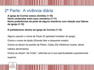2ª Parte: A vivência diária
A igreja de Corinto estava dividida (1:10)
Havia contendas entre seus membros (1:11)
Havia preferências da parte de alguns membros com relação aos líderes
da igreja (1:12)
O partidarismo dentro da igreja de Corinto (1:12)
Alguns usavam o nome de Paulo (O apóstolo fundador da igreja)
Outros o nome de Apolo (Grande líder e eloquente orador)
Outros se diziam do partido de Pedro, Cefas (De influência incerta, talvez
hábitos alimentares)
Outros se diziam “de Cristo”, referindo-se à sua espiritualidade supostamente
superior.
 