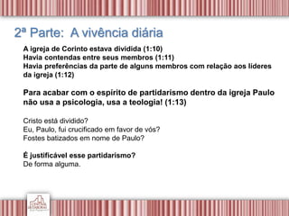 2ª Parte: A vivência diária
A igreja de Corinto estava dividida (1:10)
Havia contendas entre seus membros (1:11)
Havia preferências da parte de alguns membros com relação aos líderes
da igreja (1:12)
Para acabar com o espírito de partidarismo dentro da igreja Paulo
não usa a psicologia, usa a teologia! (1:13)
Cristo está dividido?
Eu, Paulo, fui crucificado em favor de vós?
Fostes batizados em nome de Paulo?
É justificável esse partidarismo?
De forma alguma.
 