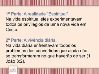 1ª Parte: A realidade “Espiritual”
Na vida espiritual eles experimentavam
todos os privilégios de uma nova vida em
Cristo.
2ª Parte: A vivência diária
Na vida diária enfrentavam todos os
problemas dos convertidos que ainda não
se transformaram no que haverão de ser (1
João 3:2).
 