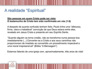 A realidade “Espiritual”
São pessoas em quem Cristo pode ser visto
O testemunho de Cristo tem sido confirmado em vós (1:6)
A despeito de quanta confusão tenham feito, Paulo tinha uma “afetuosa,
firme, clara e inabalável” convicção de que Deus estava entre eles,
revelado em Jesus Cristo e presente em seu Espírito Santo.
“Quando alguém se torna cristão, não se transforma numa pessoa boa
imediatamente (...) Converter-se a Cristo e aos seus caminhos não
proporcionam de imediato ao convertido um procedimento impecável e
uma moral irrepreensível” (Bíblia “A Mensagem”)
Estamos falando de uma igreja com, aproximadamente, três anos de vida!
 