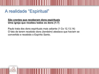 A realidade “Espiritual”
São crentes que receberam dons espirituais
Uma igreja que recebeu todos os dons (1:7)
Paulo trata dos dons espirituais mais adiante (1 Co 12,13,14)
O fato de terem recebido dons (também) atestava que haviam se
convertido e recebido o Espírito Santo.
 