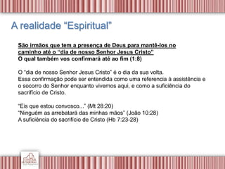 A realidade “Espiritual”
São irmãos que tem a presença de Deus para mantê-los no
caminho até o “dia de nosso Senhor Jesus Cristo”
O qual também vos confirmará até ao fim (1:8)
O “dia de nosso Senhor Jesus Cristo” é o dia da sua volta.
Essa confirmação pode ser entendida como uma referencia à assistência e
o socorro do Senhor enquanto vivemos aqui, e como a suficiência do
sacrifício de Cristo.
“Eis que estou convosco...” (Mt 28:20)
“Ninguém as arrebatará das minhas mãos” (João 10:28)
A suficiência do sacrifício de Cristo (Hb 7:23-28)
 